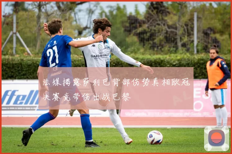 法媒揭露萨利巴背部伤势真相欧冠决赛竟带伤出战巴黎