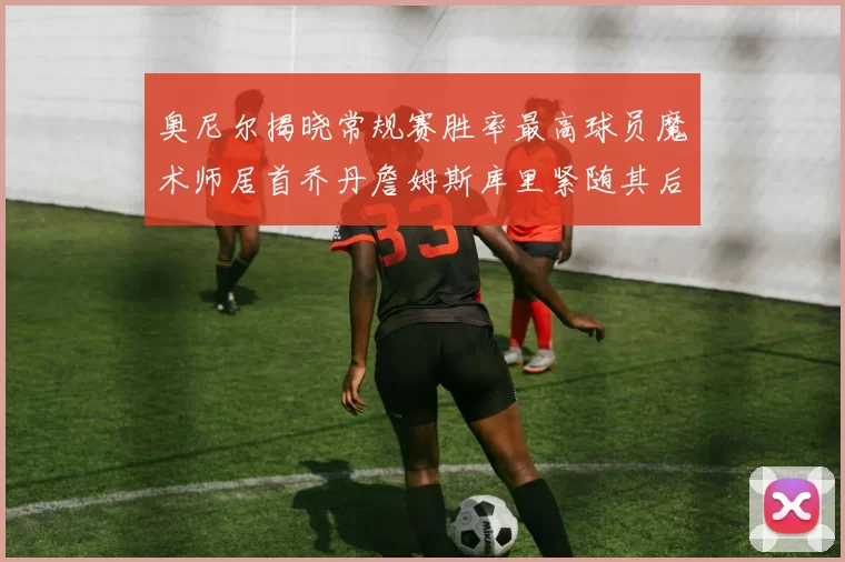 奥尼尔揭晓常规赛胜率最高球员魔术师居首乔丹詹姆斯库里紧随其后