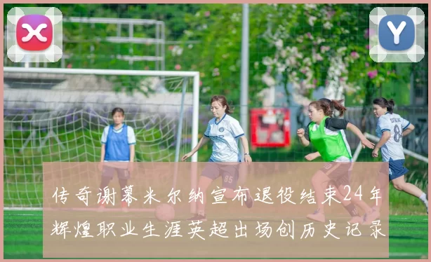 传奇谢幕米尔纳宣布退役结束24年辉煌职业生涯英超出场创历史记录