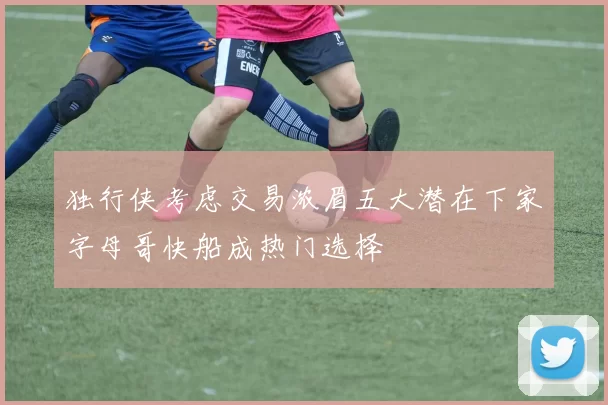 独行侠考虑交易浓眉五大潜在下家字母哥快船成热门选择