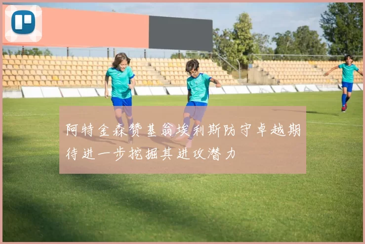 阿特金森赞基翁埃利斯防守卓越期待进一步挖掘其进攻潜力