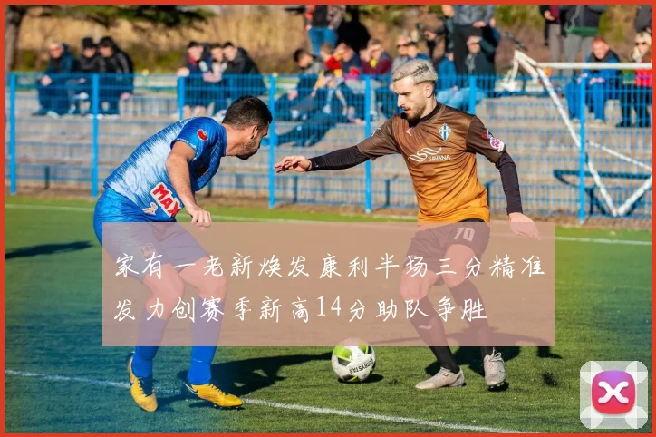 家有一老新焕发康利半场三分精准发力创赛季新高14分助队争胜