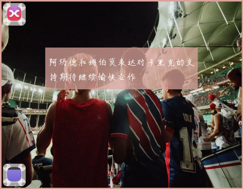 阿玛德和姆伯莫表达对卡里克的支持期待继续愉快合作