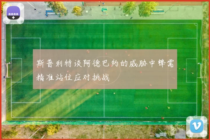 斯普利特谈阿德巴约的威胁中锋需精准站位应对挑战