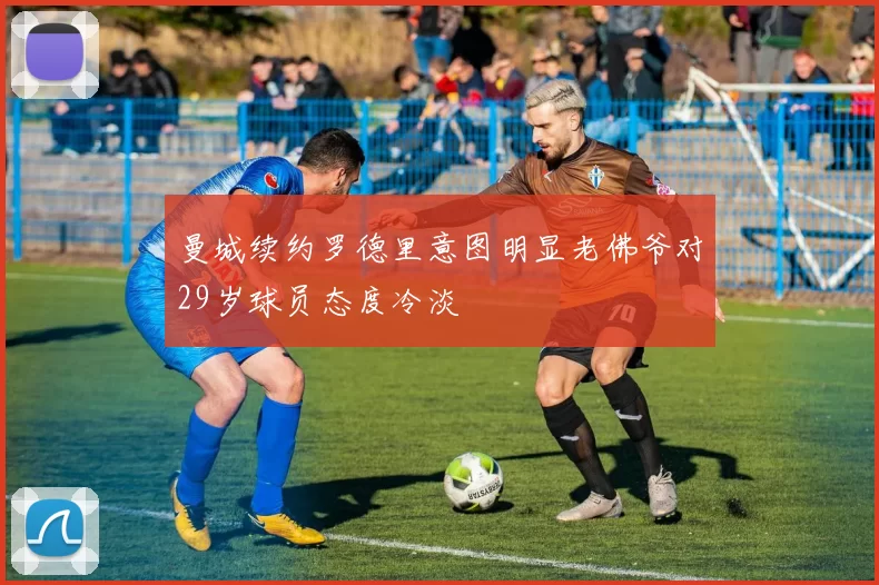 曼城续约罗德里意图明显老佛爷对29岁球员态度冷淡
