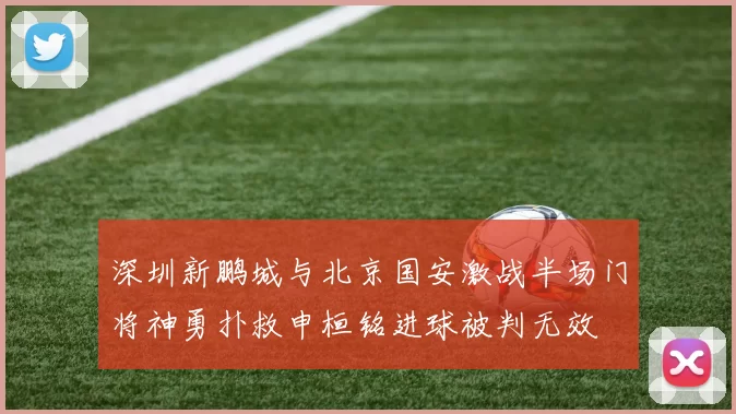 深圳新鹏城与北京国安激战半场门将神勇扑救申桓铭进球被判无效