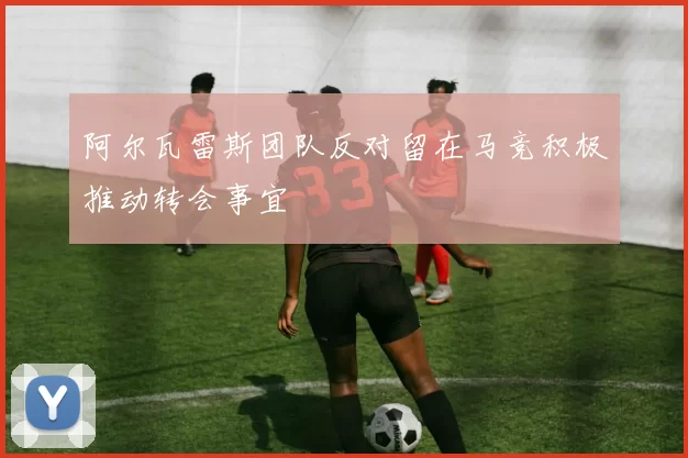 阿尔瓦雷斯团队反对留在马竞积极推动转会事宜