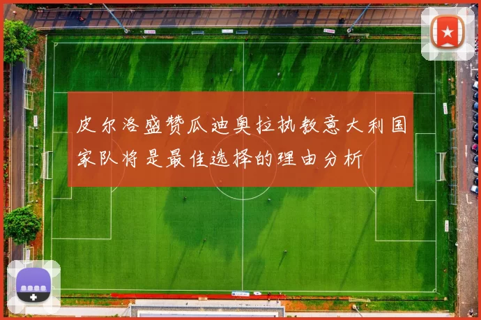 皮尔洛盛赞瓜迪奥拉执教意大利国家队将是最佳选择的理由分析