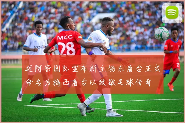 迈阿密国际宣布新主场东看台正式命名为梅西看台以致敬足球传奇