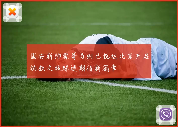 国安新帅蒙哥马利已抵达北京开启执教之旅球迷期待新篇章