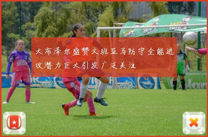 大布泽尔盛赞文班亚马防守全能进攻潜力巨大引发广泛关注