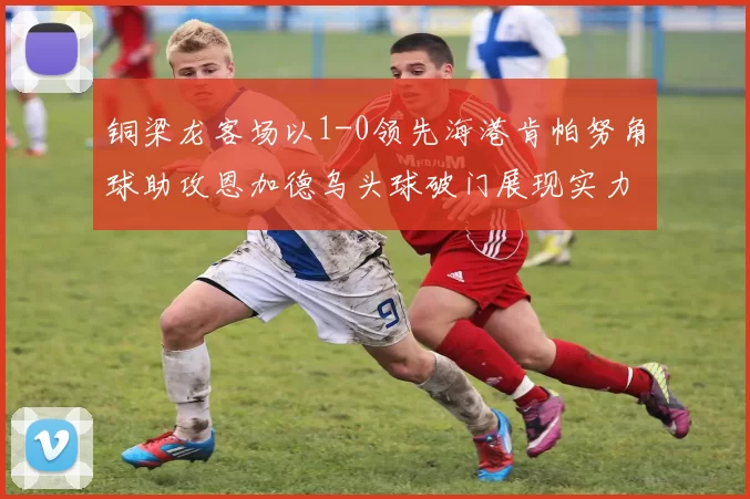 铜梁龙客场以1-0领先海港肯帕努角球助攻恩加德乌头球破门展现实力