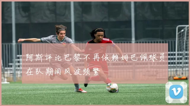 阿斯评论巴黎不再依赖姆巴佩球员在队期间风波频繁