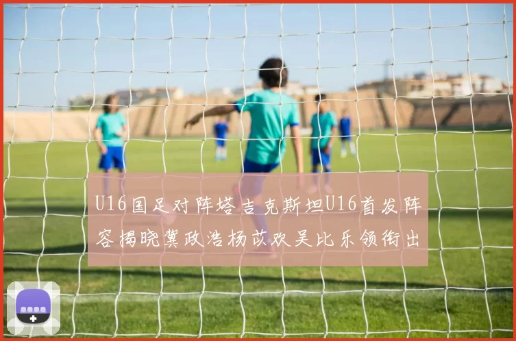 U16国足对阵塔吉克斯坦U16首发阵容揭晓冀政浩杨苡欢吴比乐领衔出战