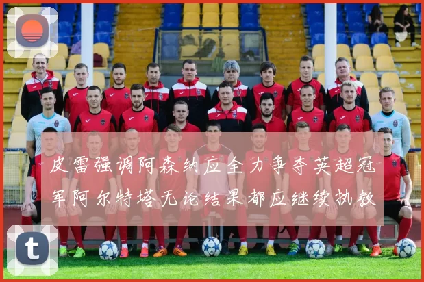 皮雷强调阿森纳应全力争夺英超冠军阿尔特塔无论结果都应继续执教