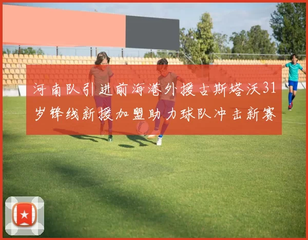河南队引进前海港外援古斯塔沃31岁锋线新援加盟助力球队冲击新赛季