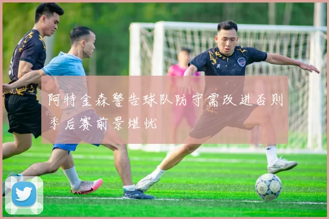 阿特金森警告球队防守需改进否则季后赛前景堪忧
