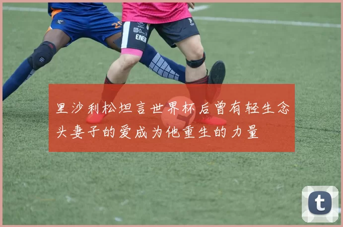里沙利松坦言世界杯后曾有轻生念头妻子的爱成为他重生的力量