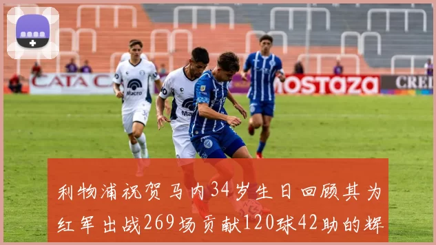 利物浦祝贺马内34岁生日回顾其为红军出战269场贡献120球42助的辉煌历程