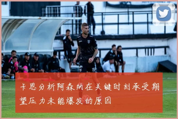 卡恩分析阿森纳在关键时刻承受期望压力未能爆发的原因