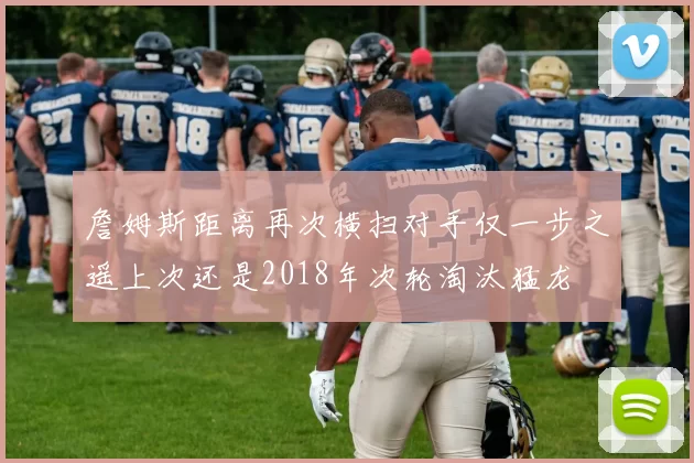 詹姆斯距离再次横扫对手仅一步之遥上次还是2018年次轮淘汰猛龙