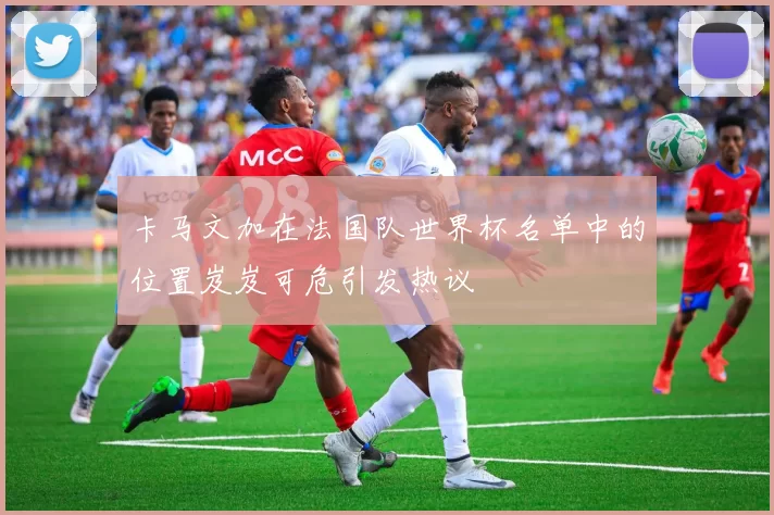 卡马文加在法国队世界杯名单中的位置岌岌可危引发热议